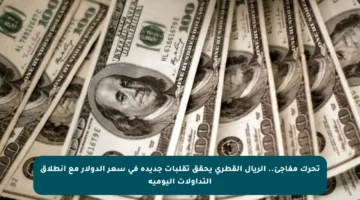 تحرك مفاجئ.. الريال القطري يحقق تقلبات جديدة في سعر الدولار مع انطلاق التداولات اليومية